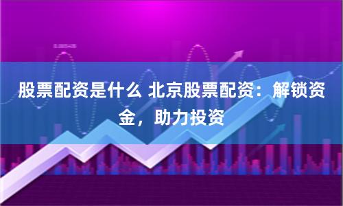 股票配资是什么 北京股票配资：解锁资金，助力投资