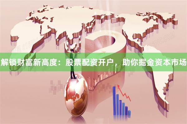 解锁财富新高度：股票配资开户，助你掘金资本市场
