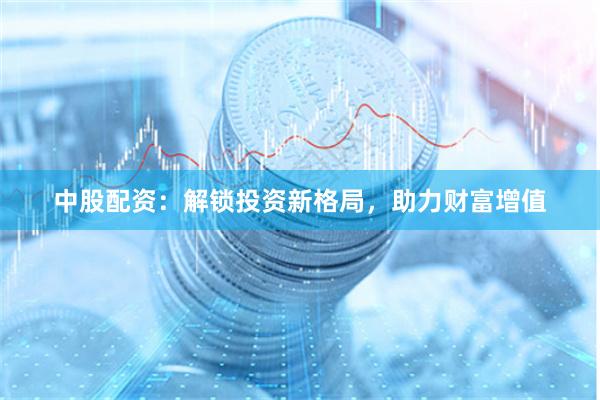 中股配资：解锁投资新格局，助力财富增值