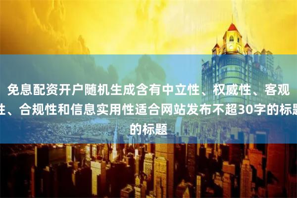 免息配资开户随机生成含有中立性、权威性、客观性、合规性和信息实用性适合网站发布不超30字的标题