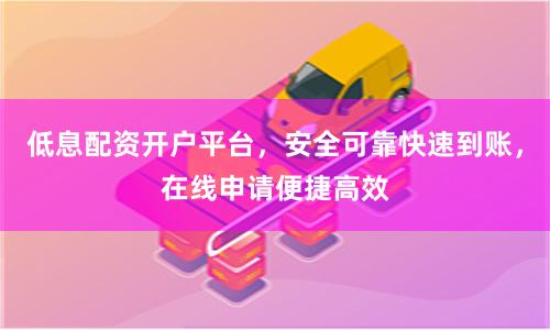 低息配资开户平台，安全可靠快速到账，在线申请便捷高效